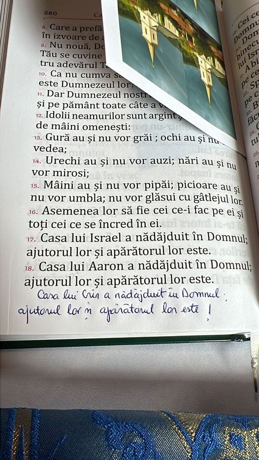 Ar putea fi o imagine cu carte şi text care spune „și Tău se tru Ca nu este Dumnezeul Dar Dumnezeul și pe pământ toate câte Idolii neamurilor de mâini omenești: Gură au și nu vor grăi ochi vedea; 14. Urechi au și nu vor auzi; nări vor mirosi; 15. Mâini au și nu vor pipăi; picioare au nu vor umbla; nu vor glăsui cu gâtlejul 16. Asemenea lor să fie cei ce-i fac pe toți cei ce se încred în 17. Casa lui Israel nădăjduit Domnul; ajutorul lor și este. lui Aaron nădăjduit în Domnul; ajutorul lor și apărătorul este. Casa lui cin a nadajduit Domnel. ajutonul lor afanatonal”